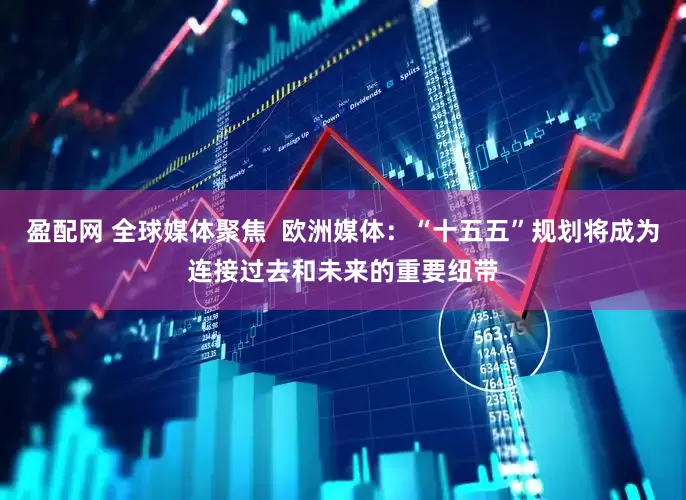 盈配网 全球媒体聚焦  欧洲媒体：“十五五”规划将成为连接过去和未来的重要纽带
