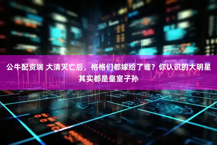 公牛配资端 大清灭亡后，格格们都嫁给了谁？你认识的大明星其实都是皇室子孙