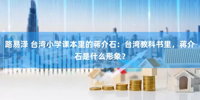 路易泽 台湾小学课本里的蒋介石：台湾教科书里，蒋介石是什么形象？