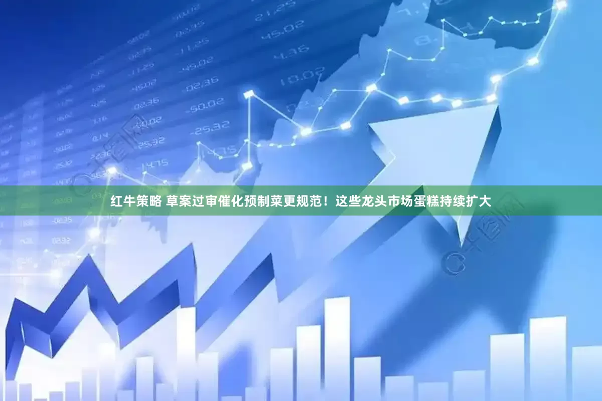 红牛策略 草案过审催化预制菜更规范！这些龙头市场蛋糕持续扩大