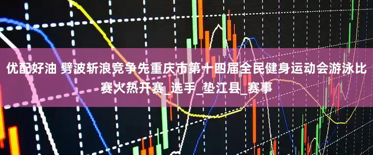 优配好油 劈波斩浪竞争先重庆市第十四届全民健身运动会游泳比赛火热开赛_选手_垫江县_赛事