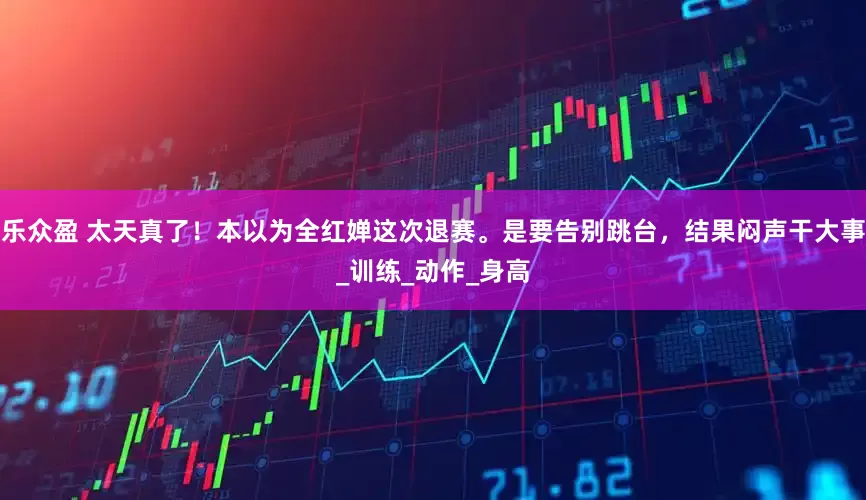 乐众盈 太天真了！本以为全红婵这次退赛。是要告别跳台，结果闷声干大事_训练_动作_身高