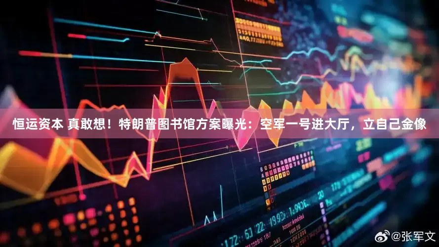 恒运资本 真敢想！特朗普图书馆方案曝光：空军一号进大厅，立自己金像