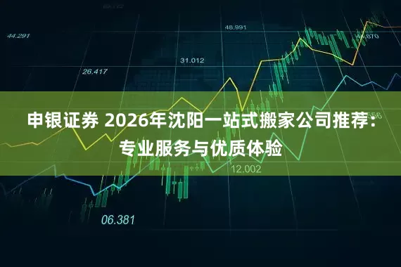 申银证券 2026年沈阳一站式搬家公司推荐：专业服务与优质体验
