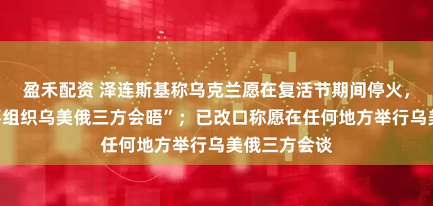 盈禾配资 泽连斯基称乌克兰愿在复活节期间停火，强调“有必要组织乌美俄三方会晤”；已改口称愿在任何地方举行乌美俄三方会谈